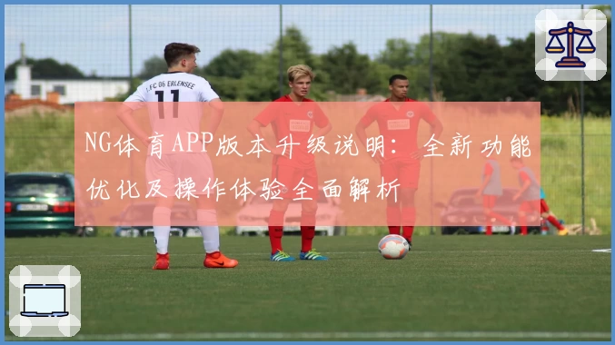 NG体育APP版本升级说明：全新功能优化及操作体验全面解析