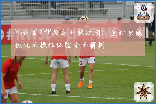 NG体育APP版本升级说明：全新功能优化及操作体验全面解析