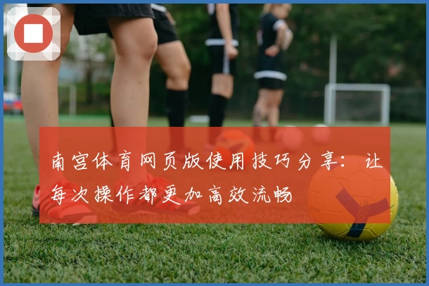 南宫体育网页版使用技巧分享：让每次操作都更加高效流畅
